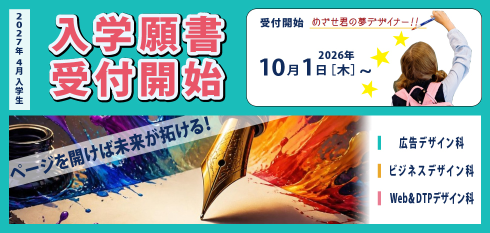 入学願書受付開始 2027年4月入学生 2026年10月1日（木）～ 受付開始 めざせ君の夢デザイナー！! ページを開けば未来が拓ける! 広告デザイン科 ビジネスデザイン科 Web＆DTPデザイン科